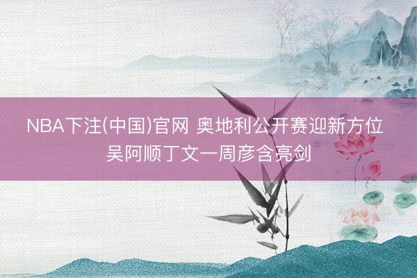 NBA下注(中国)官网 奥地利公开赛迎新方位 吴阿顺丁文一周彦含亮剑