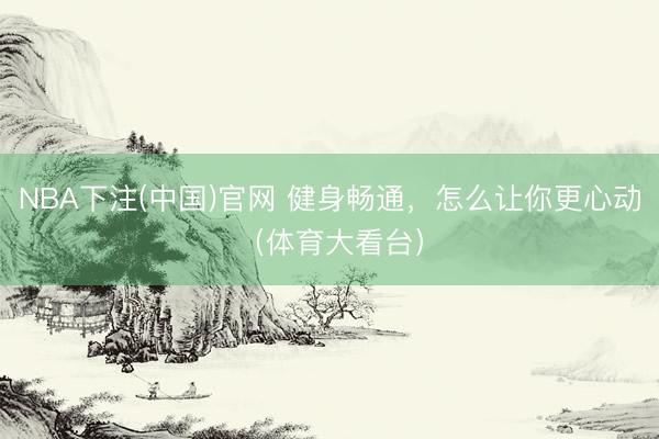 NBA下注(中国)官网 健身畅通，怎么让你更心动（体育大看台）