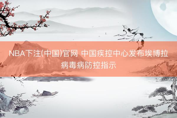 NBA下注(中国)官网 中国疾控中心发布埃博拉病毒病防控指示