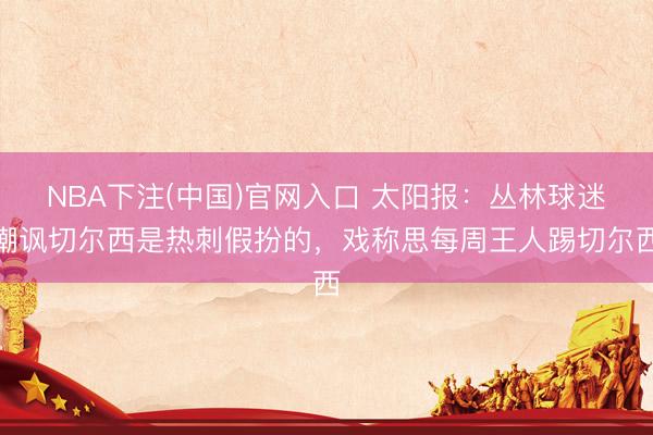 NBA下注(中国)官网入口 太阳报：丛林球迷嘲讽切尔西是热刺假扮的，戏称思每周王人踢切尔西