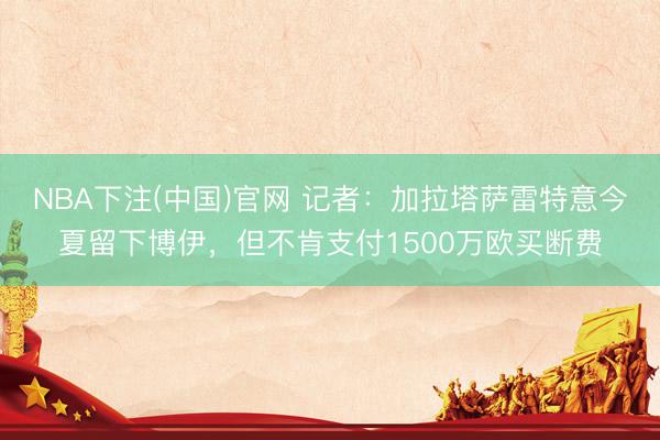 NBA下注(中国)官网 记者：加拉塔萨雷特意今夏留下博伊，但不肯支付1500万欧买断费