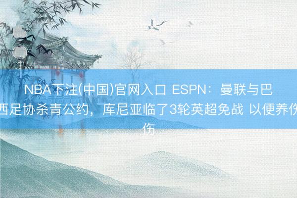 NBA下注(中国)官网入口 ESPN：曼联与巴西足协杀青公约，库尼亚临了3轮英超免战 以便养伤