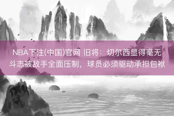 NBA下注(中国)官网 旧将:切尔西显得毫无斗志被敌手全面压制,球员必须驱动承担包袱