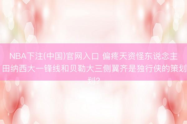 NBA下注(中国)官网入口 偏疼天资怪东说念主! 田纳西大一锋线和贝勒大三侧翼齐是独行侠的策划?
