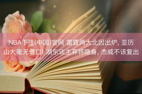 NBA下注(中国)官网 雷霆两大北因出炉， 亚历山大毫无借口! 湖东谈主弃将隐身， 杰威不该复出