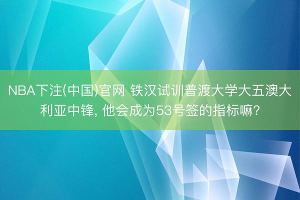 NBA下注(中国)官网 铁汉试训普渡大学大五澳大利亚中锋， 他会成为53号签的指标嘛?