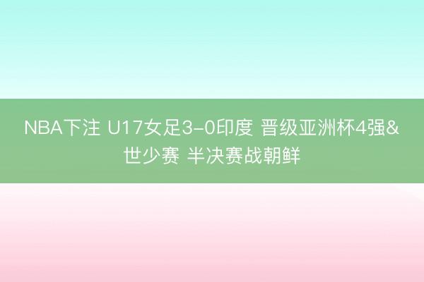 NBA下注 U17女足3-0印度 晋级亚洲杯4强&世少赛 半决赛战朝鲜