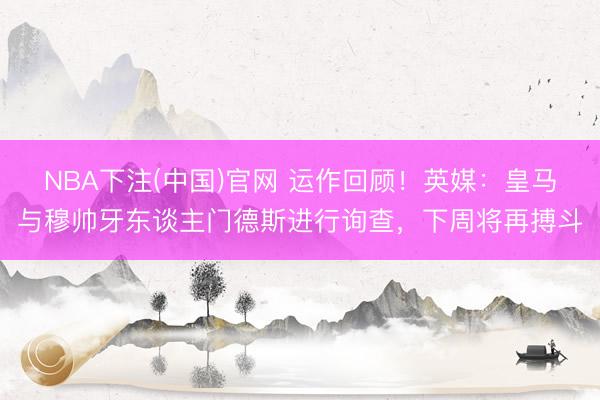 NBA下注(中国)官网 运作回顾!英媒:皇马与穆帅牙东谈主门德斯进行询查,下周将再搏斗