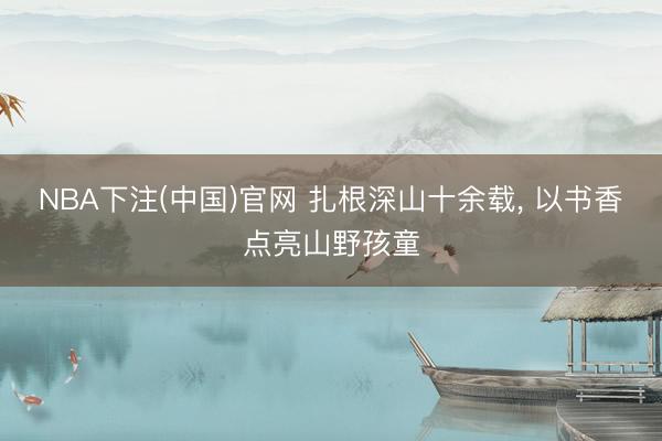 NBA下注(中国)官网 扎根深山十余载， 以书香点亮山野孩童