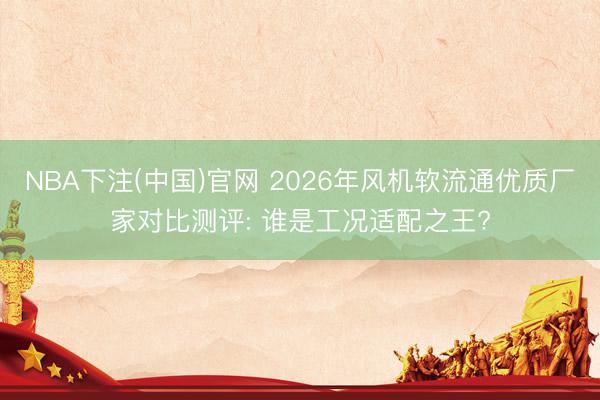 NBA下注(中国)官网 2026年风机软流通优质厂家对比测评: 谁是工况适配之王?
