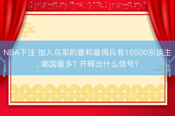 NBA下注 加入乌军的番邦雇佣兵有16500东谈主， 哪国最多? 开释出什么信号?