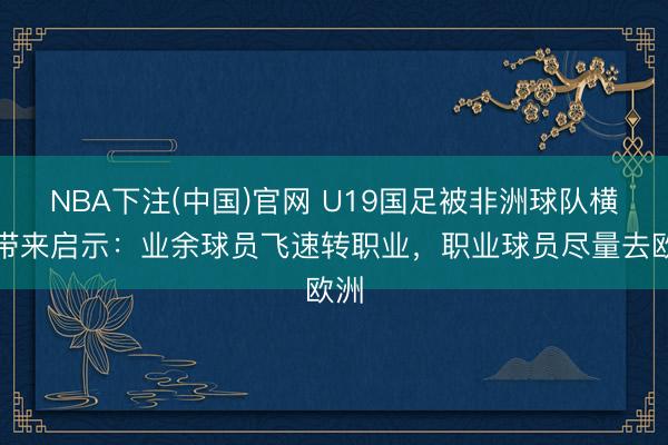 NBA下注(中国)官网 U19国足被非洲球队横扫带来启示：业余球员飞速转职业，职业球员尽量去欧洲