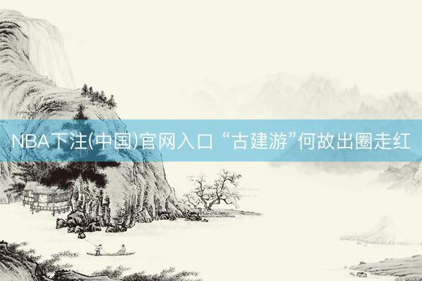 NBA下注(中国)官网入口 “古建游”何故出圈走红
