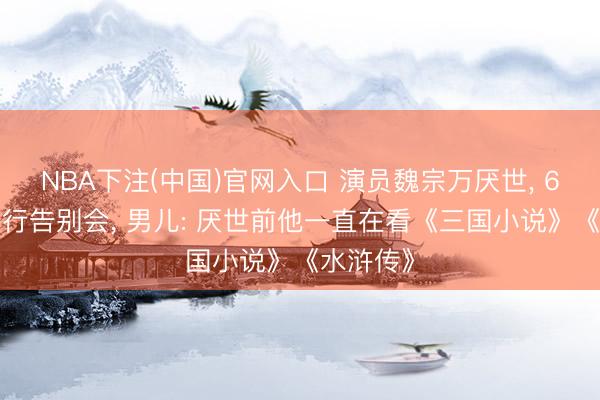 NBA下注(中国)官网入口 演员魏宗万厌世， 6月5日举行告别会， 男儿: 厌世前他一直在看《三国小说》《水浒传》