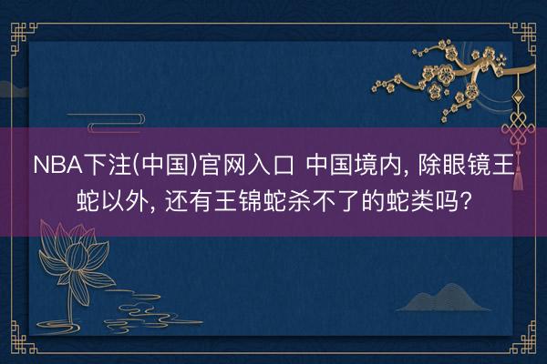 NBA下注(中国)官网入口 中国境内, 除眼镜王蛇以外, 还有王锦蛇杀不了的蛇类吗?