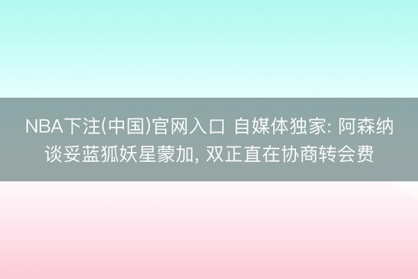 NBA下注(中国)官网入口 自媒体独家: 阿森纳谈妥蓝狐妖星蒙加， 双正直在协商转会费