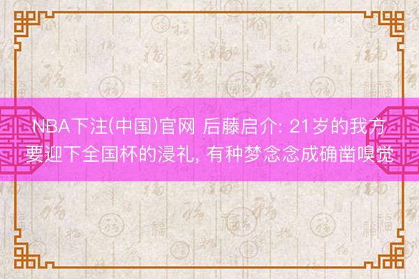 NBA下注(中国)官网 后藤启介: 21岁的我方要迎下全国杯的浸礼， 有种梦念念成确凿嗅觉
