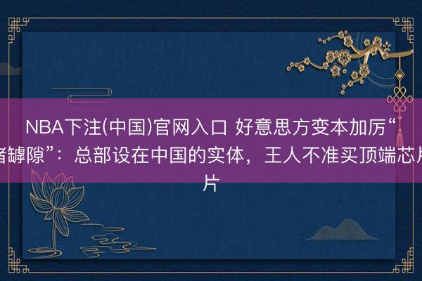 NBA下注(中国)官网入口 好意思方变本加厉“堵罅隙”：总部设在中国的实体，王人不准买顶端芯片