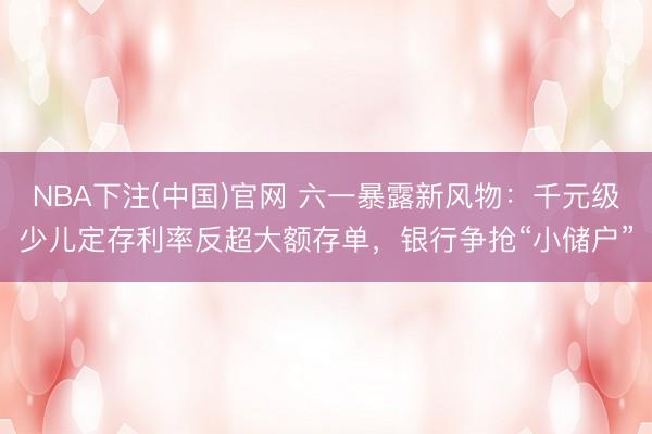 NBA下注(中国)官网 六一暴露新风物：千元级少儿定存利率反超大额存单，银行争抢“小储户”