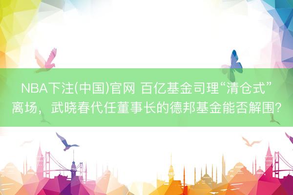 NBA下注(中国)官网 百亿基金司理“清仓式”离场，武晓春代任董事长的德邦基金能否解围？