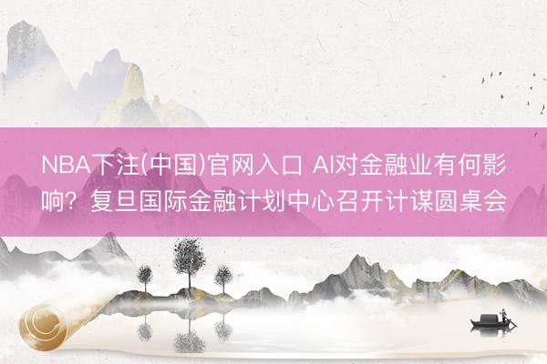 NBA下注(中国)官网入口 AI对金融业有何影响？复旦国际金融计划中心召开计谋圆桌会