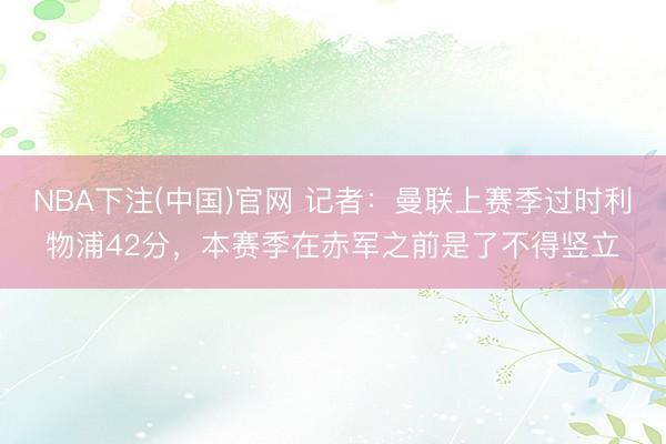 NBA下注(中国)官网 记者：曼联上赛季过时利物浦42分，本赛季在赤军之前是了不得竖立