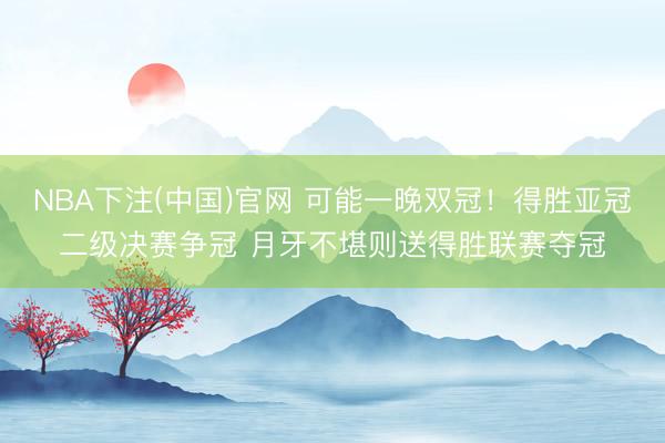 NBA下注(中国)官网 可能一晚双冠！得胜亚冠二级决赛争冠 月牙不堪则送得胜联赛夺冠
