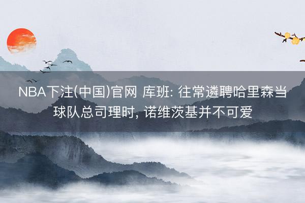 NBA下注(中国)官网 库班: 往常遴聘哈里森当球队总司理时, 诺维茨基并不可爱