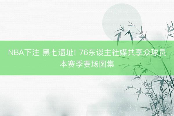 NBA下注 黑七遗址! 76东谈主社媒共享众球员本赛季赛场图集