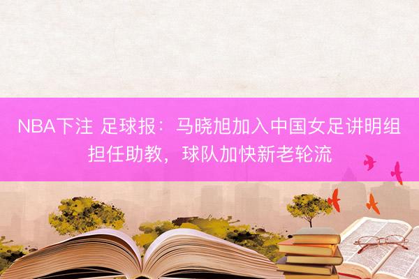 NBA下注 足球报：马晓旭加入中国女足讲明组担任助教，球队加快新老轮流