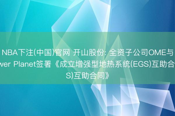 NBA下注(中国)官网 开山股份: 全资子公司OME与Power Planet签署《成立增强型地热系统(EGS)互助合同》