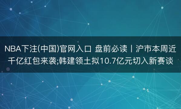 NBA下注(中国)官网入口 盘前必读丨沪市本周近千亿红包来袭;韩建领土拟10.7亿元切入新赛谈