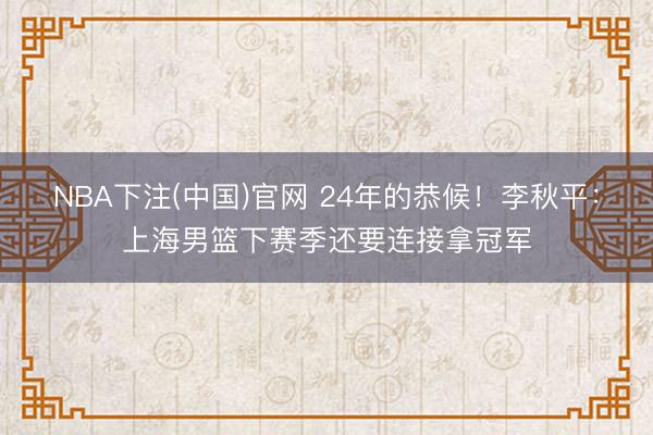 NBA下注(中国)官网 24年的恭候！李秋平：上海男篮下赛季还要连接拿冠军