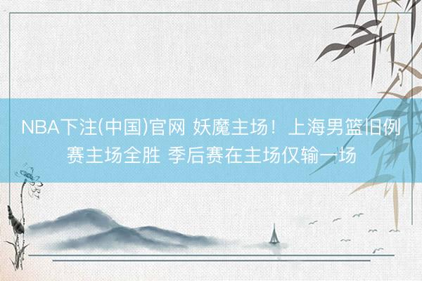 NBA下注(中国)官网 妖魔主场！上海男篮旧例赛主场全胜 季后赛在主场仅输一场
