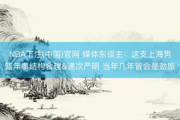 NBA下注(中国)官网 媒体东谈主：这支上海男篮年事结构合理&递次严明 当年几年皆会是劲旅