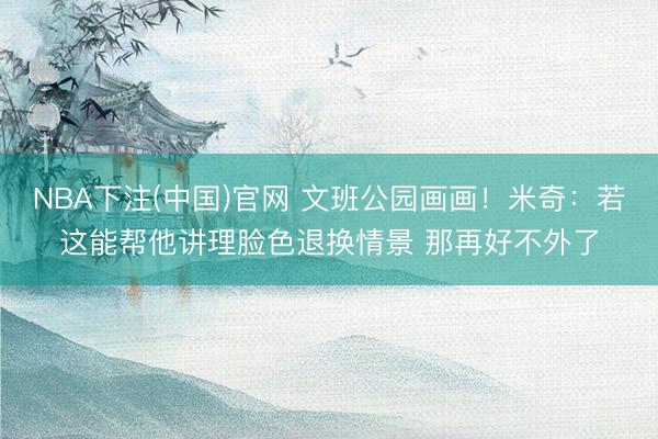 NBA下注(中国)官网 文班公园画画！米奇：若这能帮他讲理脸色退换情景 那再好不外了