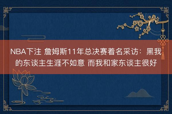 NBA下注 詹姆斯11年总决赛着名采访：黑我的东谈主生涯不如意 而我和家东谈主很好