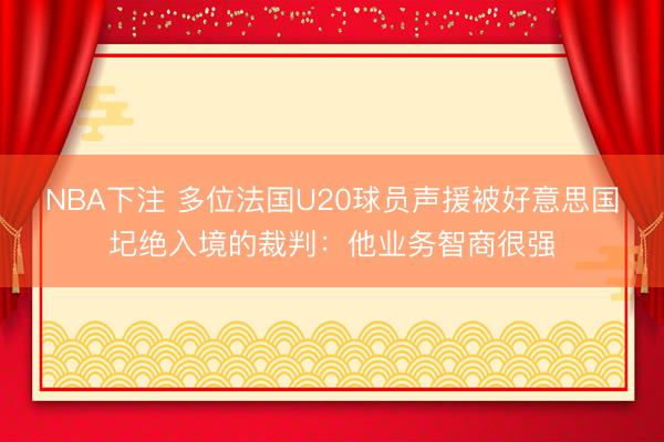 NBA下注 多位法国U20球员声援被好意思国圮绝入境的裁判：他业务智商很强