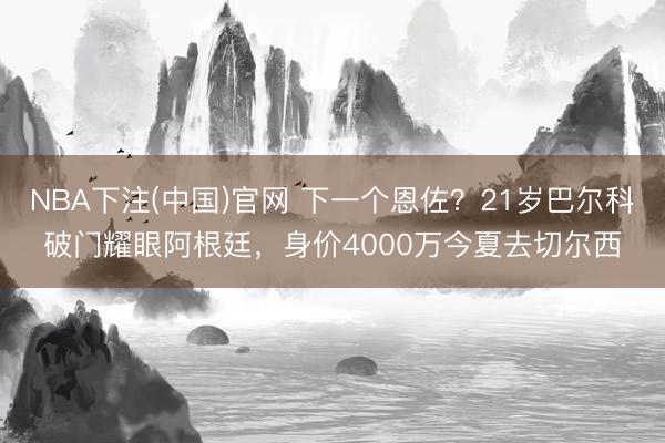 NBA下注(中国)官网 下一个恩佐?21岁巴尔科破门耀眼阿根廷,身价4000万今夏去切尔西