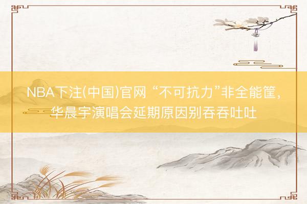 NBA下注(中国)官网 “不可抗力”非全能筐，华晨宇演唱会延期原因别吞吞吐吐