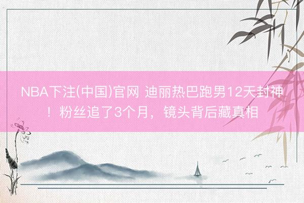 NBA下注(中国)官网 迪丽热巴跑男12天封神！粉丝追了3个月，镜头背后藏真相