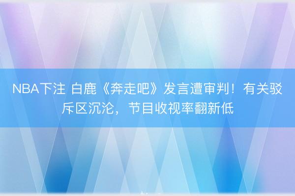 NBA下注 白鹿《奔走吧》发言遭审判！有关驳斥区沉沦，节目收视率翻新低