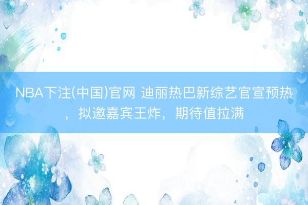 NBA下注(中国)官网 迪丽热巴新综艺官宣预热，拟邀嘉宾王炸，期待值拉满