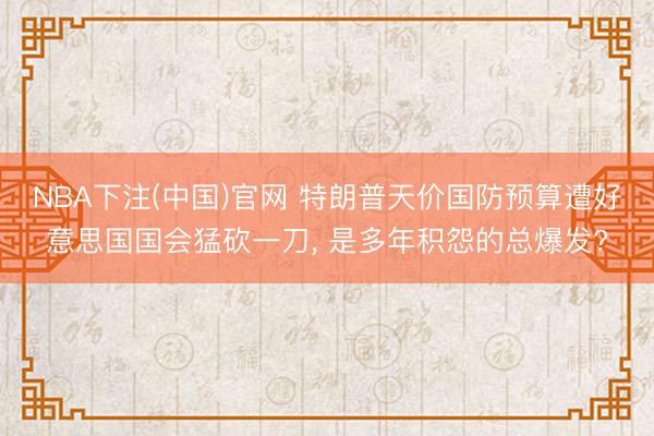 NBA下注(中国)官网 特朗普天价国防预算遭好意思国国会猛砍一刀， 是多年积怨的总爆发?