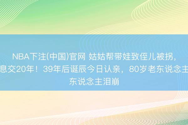 NBA下注(中国)官网 姑姑帮带娃致侄儿被拐，姐弟息交20年！39年后诞辰今日认亲，80岁老东说念主泪崩