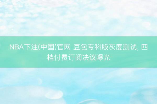 NBA下注(中国)官网 豆包专科版灰度测试， 四档付费订阅决议曝光