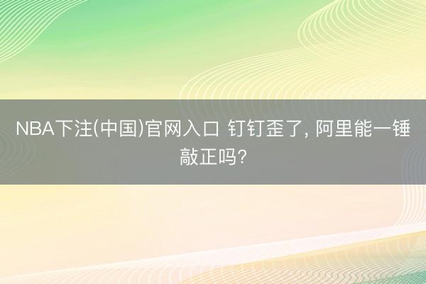 NBA下注(中国)官网入口 钉钉歪了， 阿里能一锤敲正吗?