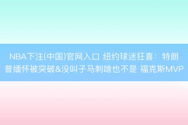 NBA下注(中国)官网入口 纽约球迷狂喜：特朗普缅怀被突破&没叫子马刺啥也不是 福克斯MVP