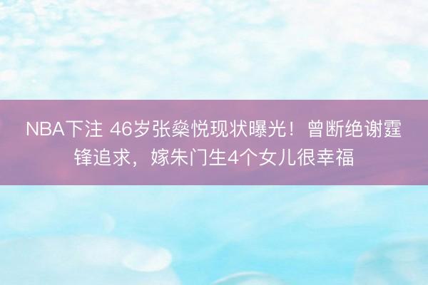 NBA下注 46岁张燊悦现状曝光！曾断绝谢霆锋追求，嫁朱门生4个女儿很幸福