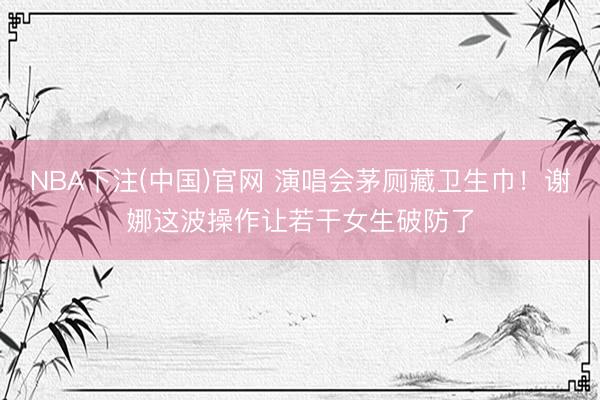 NBA下注(中国)官网 演唱会茅厕藏卫生巾！谢娜这波操作让若干女生破防了
